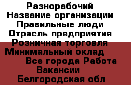 Разнорабочий › Название организации ­ Правильные люди › Отрасль предприятия ­ Розничная торговля › Минимальный оклад ­ 30 000 - Все города Работа » Вакансии   . Белгородская обл.